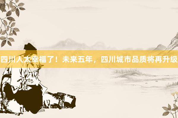 四川人太幸福了！未来五年，四川城市品质将再升级