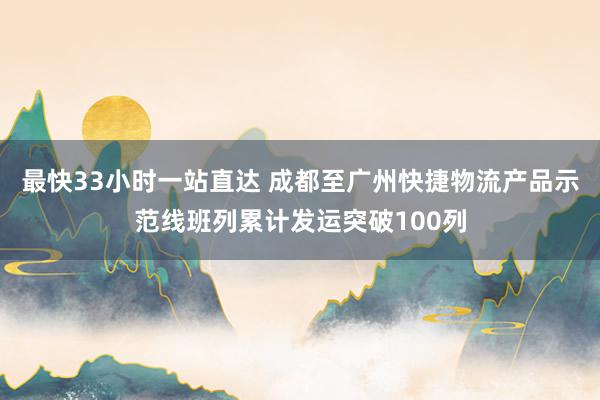 最快33小时一站直达 成都至广州快捷物流产品示范线班列累计发运突破100列