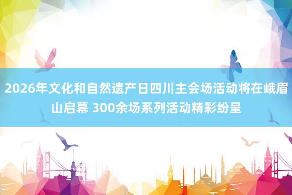 2026年文化和自然遗产日四川主会场活动将在峨眉山启幕 300余场系列活动精彩纷呈