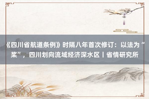 《四川省航道条例》时隔八年首次修订：以法为“桨”，四川划向流域经济深水区丨省情研究所