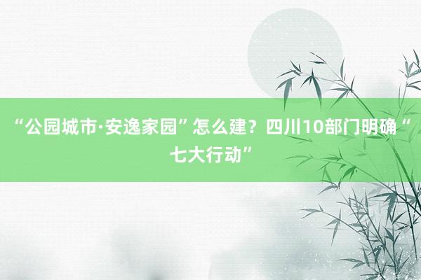 “公园城市·安逸家园”怎么建？四川10部门明确“七大行动”