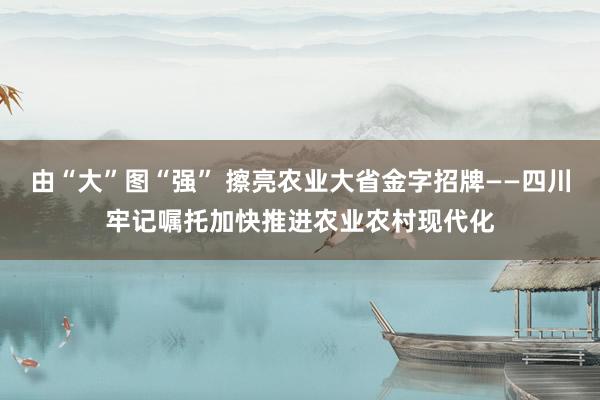 由“大”图“强” 擦亮农业大省金字招牌——四川牢记嘱托加快推进农业农村现代化