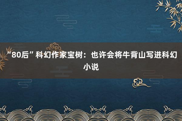 “80后”科幻作家宝树：也许会将牛背山写进科幻小说