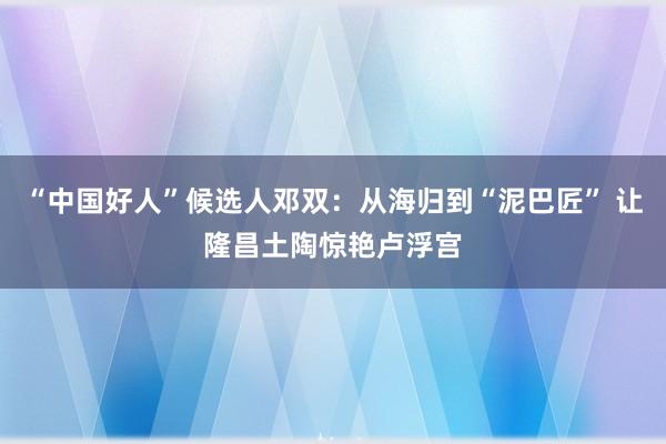 “中国好人”候选人邓双：从海归到“泥巴匠” 让隆昌土陶惊艳卢浮宫