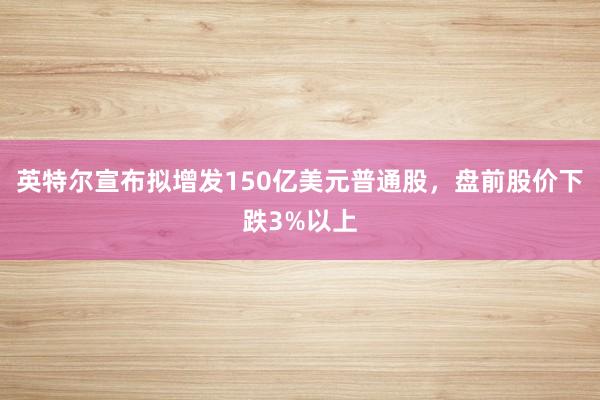 英特尔宣布拟增发150亿美元普通股，盘前股价下跌3%以上