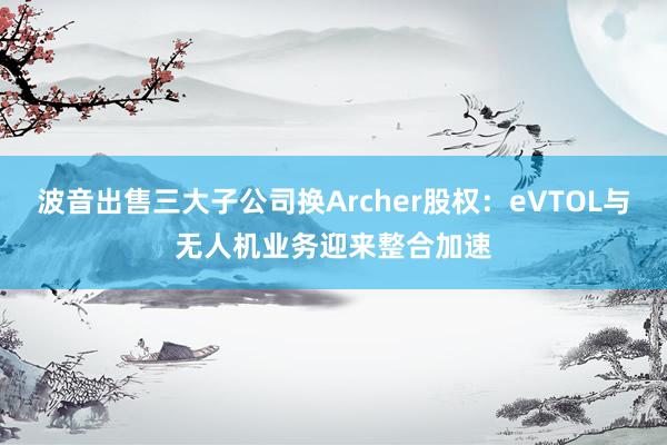 波音出售三大子公司换Archer股权：eVTOL与无人机业务迎来整合加速