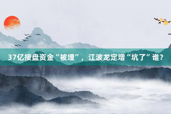 37亿接盘资金“被埋”，江波龙定增“坑了”谁？