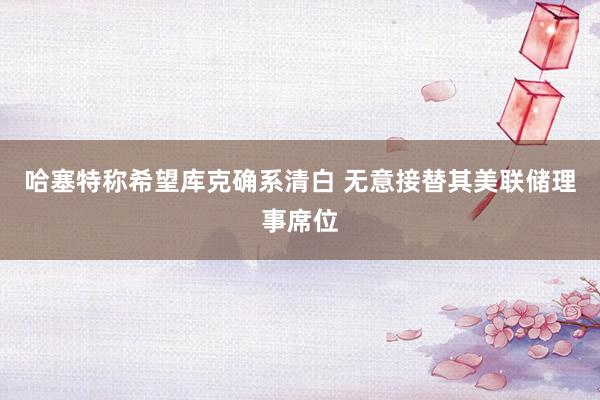 哈塞特称希望库克确系清白 无意接替其美联储理事席位