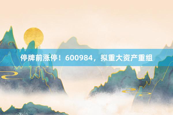 停牌前涨停！600984，拟重大资产重组