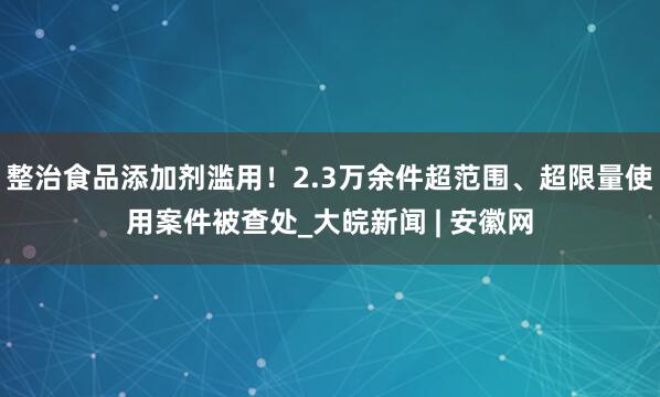 整治食品添加剂滥用！2.3万余件超范围、超限量使用案件被查处_大皖新闻 | 安徽网