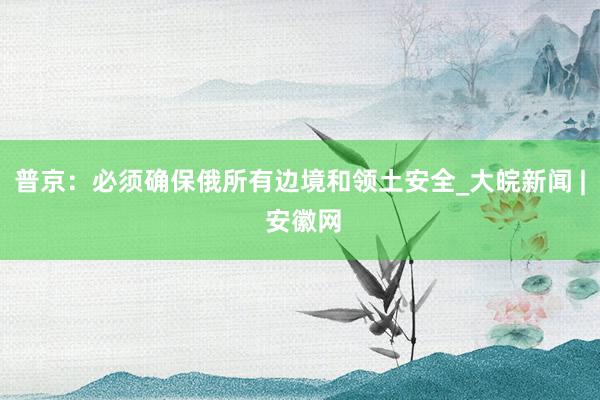 普京：必须确保俄所有边境和领土安全_大皖新闻 | 安徽网