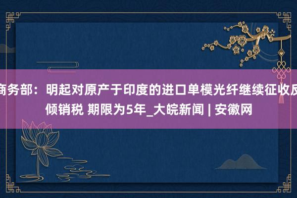 商务部：明起对原产于印度的进口单模光纤继续征收反倾销税 期限为5年_大皖新闻 | 安徽网