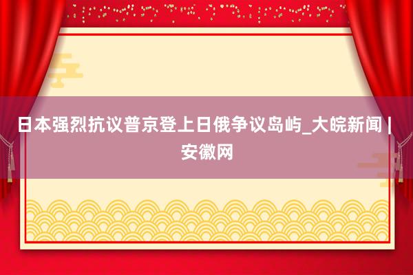 日本强烈抗议普京登上日俄争议岛屿_大皖新闻 | 安徽网