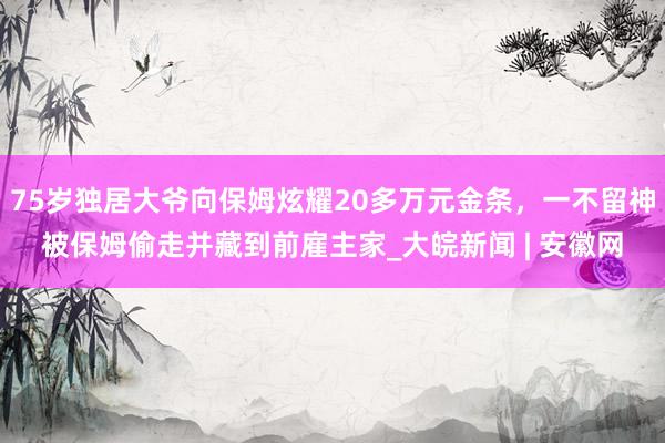 75岁独居大爷向保姆炫耀20多万元金条，一不留神被保姆偷走并藏到前雇主家_大皖新闻 | 安徽网