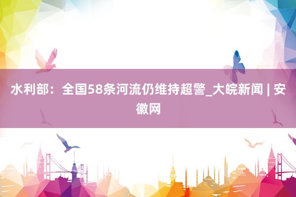 水利部：全国58条河流仍维持超警_大皖新闻 | 安徽网