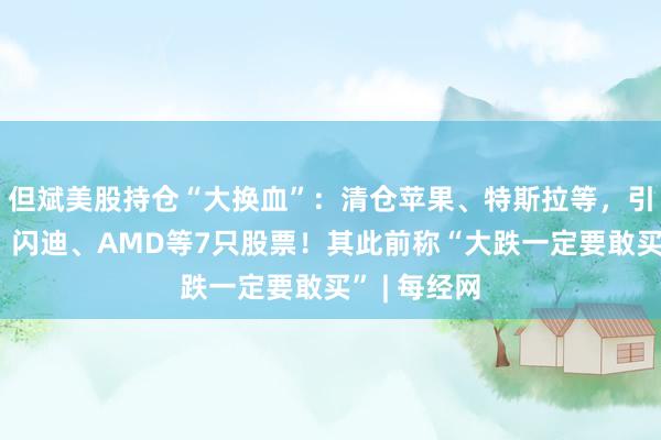 但斌美股持仓“大换血”：清仓苹果、特斯拉等，引进英特尔、闪迪、AMD等7只股票！其此前称“大跌一定要敢买” | 每经网