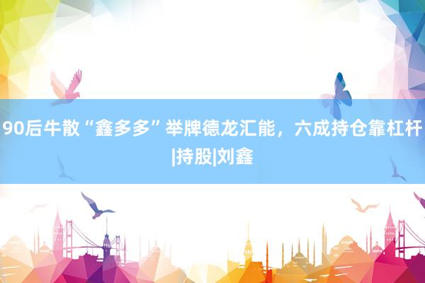 90后牛散“鑫多多”举牌德龙汇能，六成持仓靠杠杆|持股|刘鑫