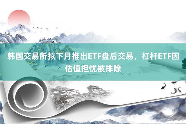 韩国交易所拟下月推出ETF盘后交易，杠杆ETF因估值担忧被排除