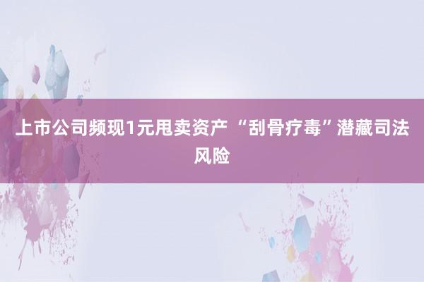 上市公司频现1元甩卖资产 “刮骨疗毒”潜藏司法风险