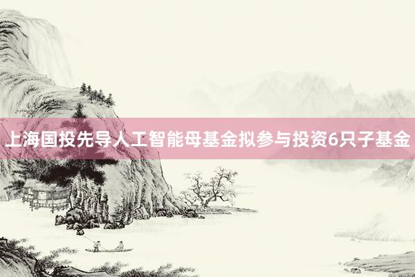 上海国投先导人工智能母基金拟参与投资6只子基金