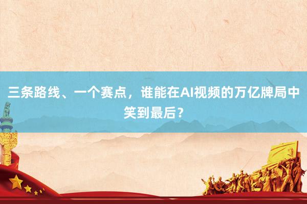 三条路线、一个赛点，谁能在AI视频的万亿牌局中笑到最后？
