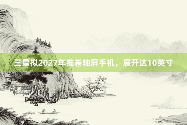 三星拟2027年推卷轴屏手机，展开达10英寸