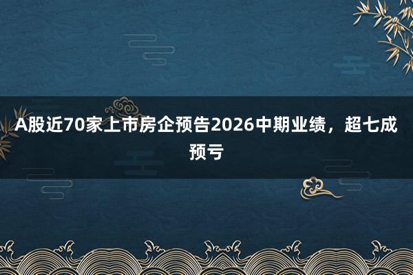 A股近70家上市房企预告2026中期业绩，超七成预亏