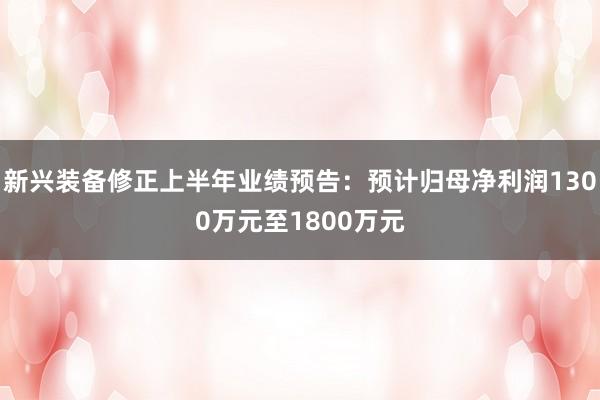 新兴装备修正上半年业绩预告：预计归母净利润1300万元至1800万元