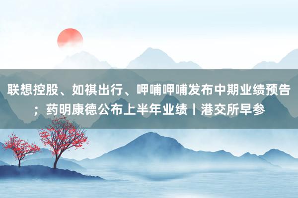 联想控股、如祺出行、呷哺呷哺发布中期业绩预告；药明康德公布上半年业绩丨港交所早参