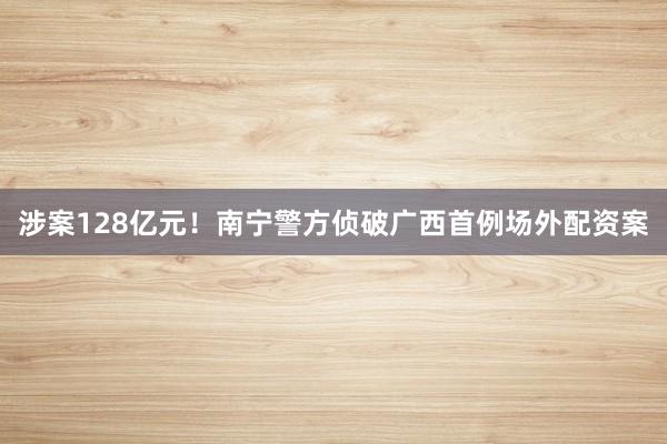 涉案128亿元！南宁警方侦破广西首例场外配资案
