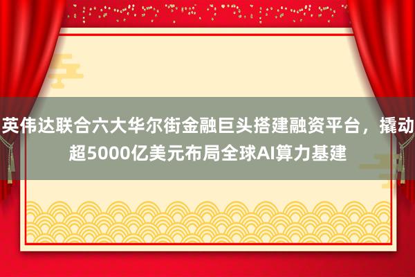 英伟达联合六大华尔街金融巨头搭建融资平台，撬动超5000亿美元布局全球AI算力基建