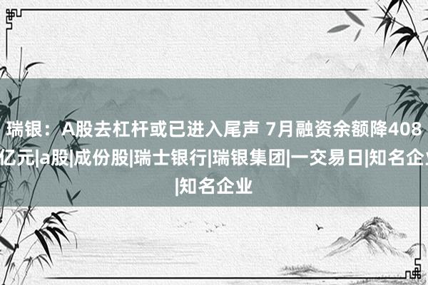 瑞银：A股去杠杆或已进入尾声 7月融资余额降4080亿元|a股|成份股|瑞士银行|瑞银集团|一交易日|知名企业
