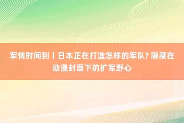 军情时间到丨日本正在打造怎样的军队? 隐藏在动漫封面下的扩军野心