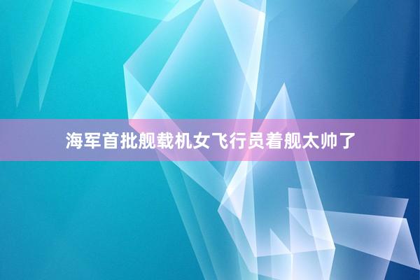 海军首批舰载机女飞行员着舰太帅了