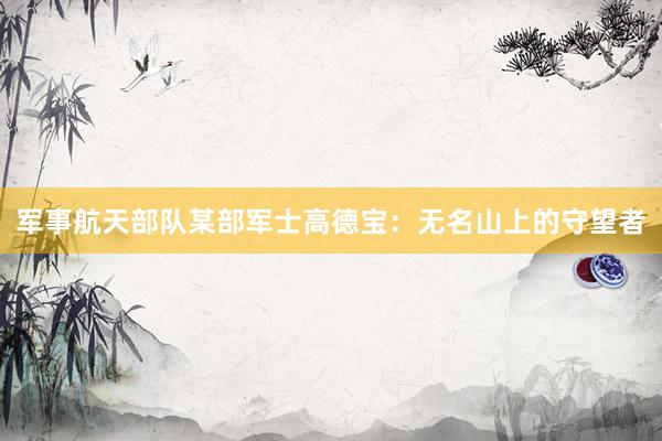 军事航天部队某部军士高德宝：无名山上的守望者