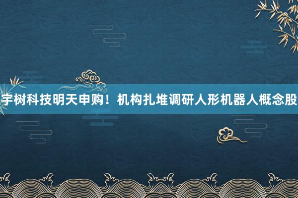 宇树科技明天申购！机构扎堆调研人形机器人概念股
