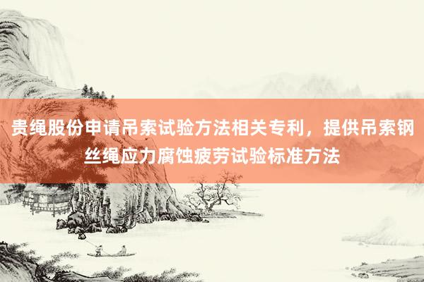贵绳股份申请吊索试验方法相关专利，提供吊索钢丝绳应力腐蚀疲劳试验标准方法