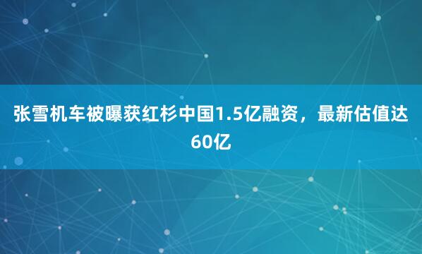张雪机车被曝获红杉中国1.5亿融资，最新估值达60亿