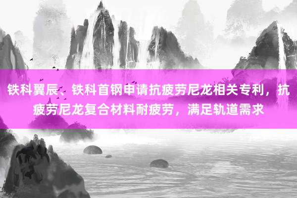 铁科翼辰、铁科首钢申请抗疲劳尼龙相关专利，抗疲劳尼龙复合材料耐疲劳，满足轨道需求