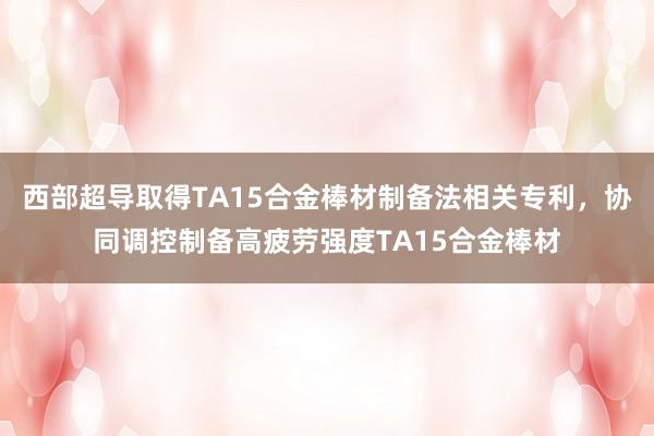 西部超导取得TA15合金棒材制备法相关专利，协同调控制备高疲劳强度TA15合金棒材