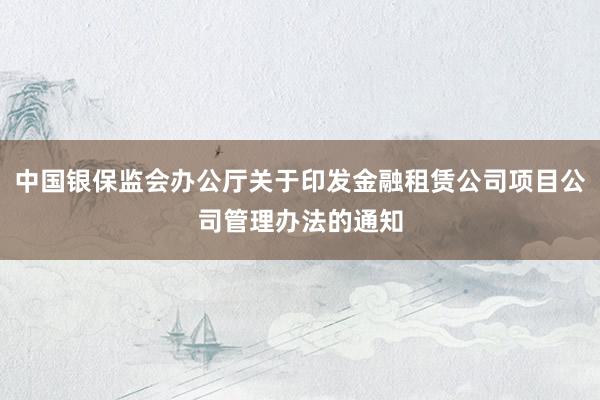 中国银保监会办公厅关于印发金融租赁公司项目公司管理办法的通知