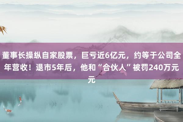 董事长操纵自家股票，巨亏近6亿元，约等于公司全年营收！退市5年后，他和“合伙人”被罚240万元