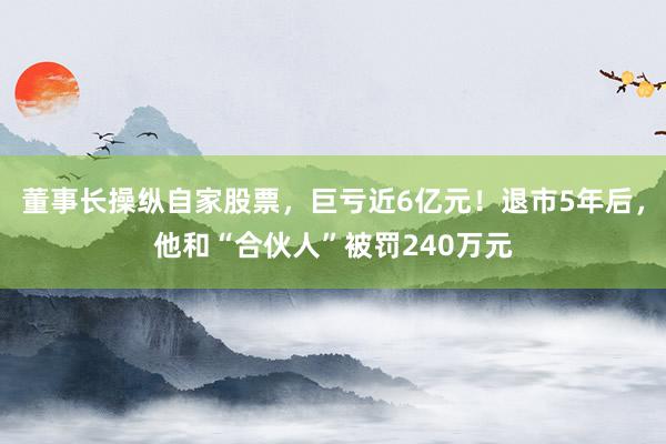 董事长操纵自家股票，巨亏近6亿元！退市5年后，他和“合伙人”被罚240万元
