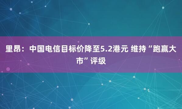 里昂：中国电信目标价降至5.2港元 维持“跑赢大市”评级