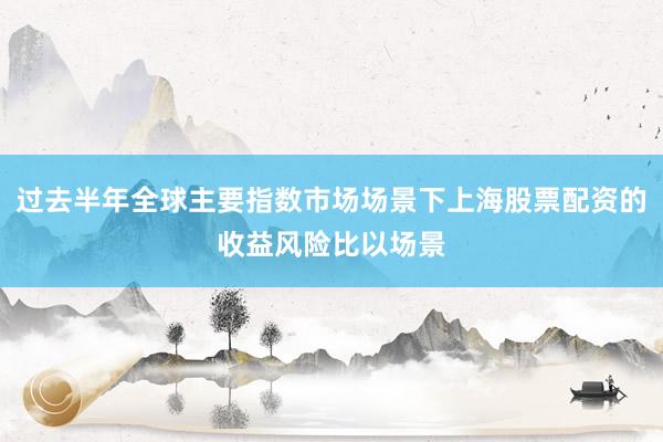 过去半年全球主要指数市场场景下上海股票配资的收益风险比以场景