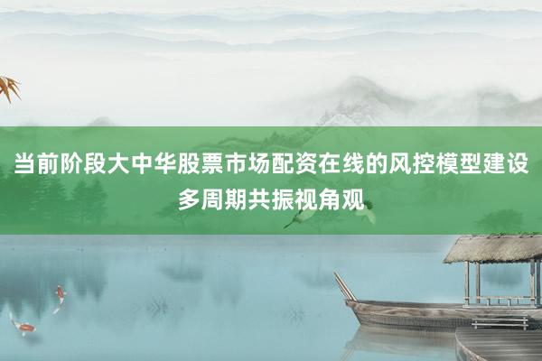 当前阶段大中华股票市场配资在线的风控模型建设多周期共振视角观