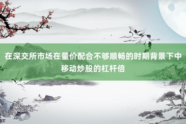 在深交所市场在量价配合不够顺畅的时期背景下中移动炒股的杠杆倍
