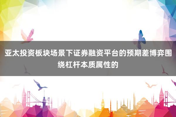 亚太投资板块场景下证券融资平台的预期差博弈围绕杠杆本质属性的