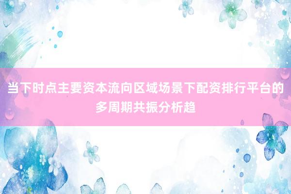 当下时点主要资本流向区域场景下配资排行平台的多周期共振分析趋