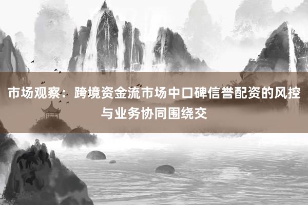 市场观察：跨境资金流市场中口碑信誉配资的风控与业务协同围绕交